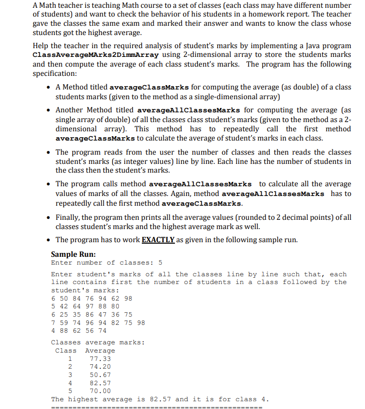 A Math teacher is teaching Math course to a set of classes (each class may have different number
of students) and want to check the behavior of his students in a homework report. The teacher
gave the classes the same exam and marked their answer and wants to know the class whose
students got the highest average.
Help the teacher in the required analysis of student's marks by implementing a Java program
ClassAverageMArks2DimmArray using 2-dimensional array to store the students marks
and then compute the average of each class student's marks. The program has the following
specification:
• A Method titled averageClassMarks for computing the average (as double) of a class
students marks (given to the method as a single-dimensional array)
• Another Method titled averageAliclassesMarks for computing the average (as
single array of double) of all the classes class student's marks (given to the method as a 2-
dimensional array). This method has to repeatedly call the first method
averageClassMarks to calculate the average of student's marks in each class.
• The program reads from the user the number of classes and then reads the classes
student's marks (as integer values) line by line. Each line has the number of students in
the class then the student's marks.
• The program calls method averageAllClassesMarks to calculate all the average
values of marks of all the classes. Again, method averageAllClassesMarks has to
repeatedly call the first method averageClassMarks.
Finally, the program then prints all the average values (rounded to 2 decimal points) of all
classes student's marks and the highest average mark as well.
• The program has to work EXACTLY as given in the following sample run.
Sample Run:
Enter number of classes: 5
Enter student's marks of all the classes line by line such that, each
line contains first the number of students in a class followed by the
student's marks:
6 50 84 76 94 62 98
5 42 64 97 88 80
6 25 35 86 47 36 75
7 59 74 96 94 82 75 98
4 88 62 56 74
Classes average marks:
Class Average
1.
77.33
2
74.20
3
50.67
82.57
70.00
The highest average is 82.57 and it is for class 4.
