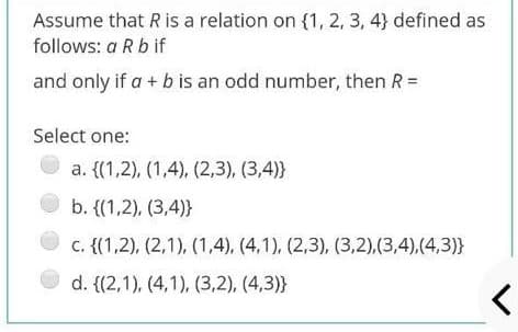 Assume that R is a relation on {1, 2, 3, 4} defined as
follows: a R b if
and only if a + b is an odd number, then R =
Select one:
a. {(1,2), (1,4), (2,3), (3,4)}
b. {(1,2), (3,4)}
c. {(1,2), (2,1), (1,4), (4,1), (2,3), (3,2),(3,4),(4,3)}
d. {(2,1), (4,1), (3,2), (4,3)}
