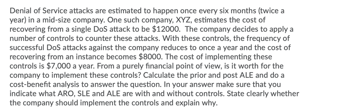 Denial of Service attacks are estimated to happen once every six months (twice a
year) in a mid-size company. One such company, XYZ, estimates the cost of
recovering from a single DoS attack to be $12000. The company decides to apply a
number of controls to counter these attacks. With these controls, the frequency of
successful DoS attacks against the company reduces to once a year and the cost of
recovering from an instance becomes $8000. The cost of implementing these
controls is $7,000 a year. From a purely financial point of view, is it worth for the
company to implement these controls? Calculate the prior and post ALE and do a
cost-benefit analysis to answer the question. In your answer make sure that you
indicate what ARO, SLE and ALE are with and without controls. State clearly whether
the company should implement the controls and explain why.
