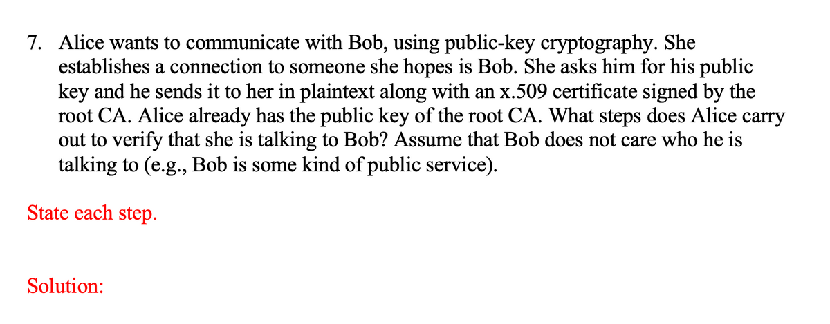 7. Alice wants to communicate with Bob, using public-key cryptography. She
establishes a connection to someone she hopes is Bob. She asks him for his public
key and he sends it to her in plaintext along with an x.509 certificate signed by the
root CA. Alice already has the public key of the root CA. What steps does Alice carry
out to verify that she is talking to Bob? Assume that Bob does not care who he is
talking to (e.g., Bob is some kind of public service).
State each step.
Solution:
