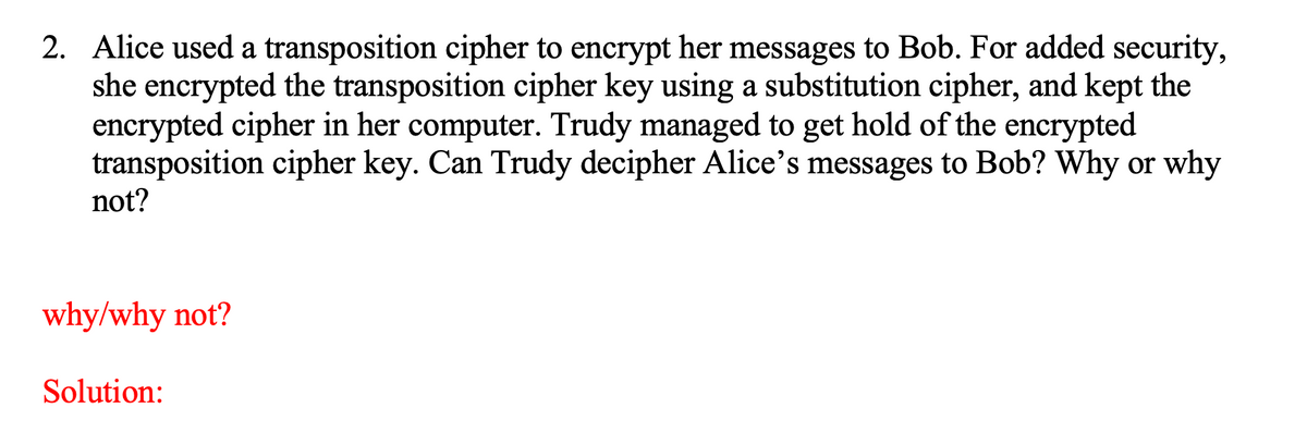 2. Alice used a transposition cipher to encrypt her messages to Bob. For added security,
she encrypted the transposition cipher key using a substitution cipher, and kept the
encrypted cipher in her computer. Trudy managed to get hold of the encrypted
transposition cipher key. Can Trudy decipher Alice's messages to Bob? Why or why
not?
why/why not?
Solution:
