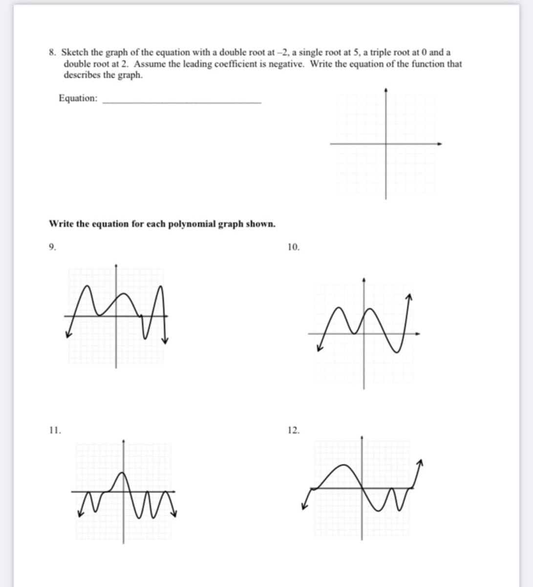 8. Sketch the graph of the equation with a double root at -2, a single root at 5, a triple root at 0 and a
double root at 2. Assume the leading coefficient is negative. Write the equation of the function that
describes the graph.
Equation:
Write the equation for each polynomial graph shown.
9.
10.
AAA
11.
12.
