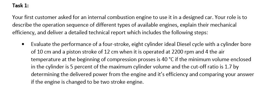 Task 1:
Your first customer asked for an internal combustion engine to use it in a designed car. Your role is to
describe the operation sequence of different types of available engines, explain their mechanical
efficiency, and deliver a detailed technical report which includes the following steps:
Evaluate the performance of a four-stroke, eight cylinder ideal Diesel cycle with a cylinder bore
of 10 cm and a piston stroke of 12 cm when it is operated at 2200 rpm and 4 the air
temperature at the beginning of compression prosses is 40 °C if the minimum volume enclosed
in the cylinder is 5 percent of the maximum cylinder volume and the cut-off ratio is 1.7 by
determining the delivered power from the engine and it's efficiency and comparing your answer
if the engine is changed to be two stroke engine.
