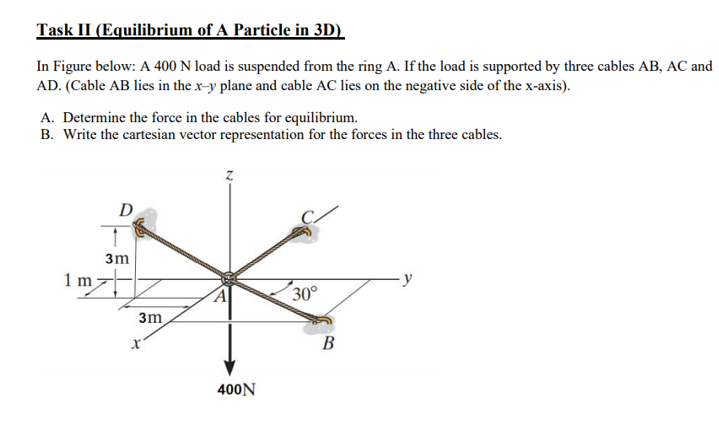 Task II (Equilibrium of A Particle in 3D)
In Figure below: A 400 N load is suspended from the ring A. If the load is supported by three cables AB, AC and
AD. (Cable AB lies in the x-y plane and cable AC lies on the negative side of the x-axis).
A. Determine the force in the cables for equilibrium.
B. Write the cartesian vector representation for the forces in the three cables.
D
3m
1 m
y
30°
3m
B
400N
