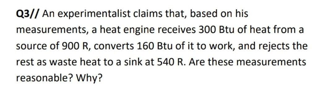 Q3// An experimentalist claims that, based on his
measurements, a heat engine receives 300 Btu of heat from a
source of 900 R, converts 160 Btu of it to work, and rejects the
rest as waste heat to a sink at 540 R. Are these measurements
reasonable? Why?
