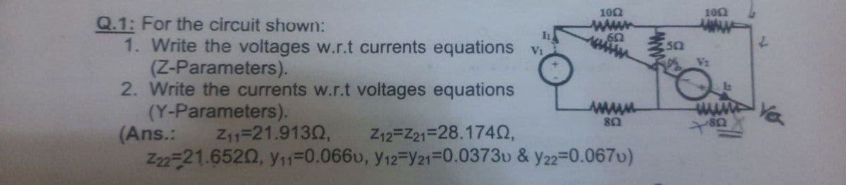 100
102
Q.1: For the circuit shown:
1. Write the voltages w.r.t currents equations v
(Z-Parameters).
2. Write the currents w.r.t voltages equations
(Y-Parameters).
(Ans.:
Z22-21.6520, y11=0.0660, y12-Y21=0.0373u & y22=0.067v)
www
50
Vz
wwww.
Z11=21.9132,
Z12=Z21=28.1742,
