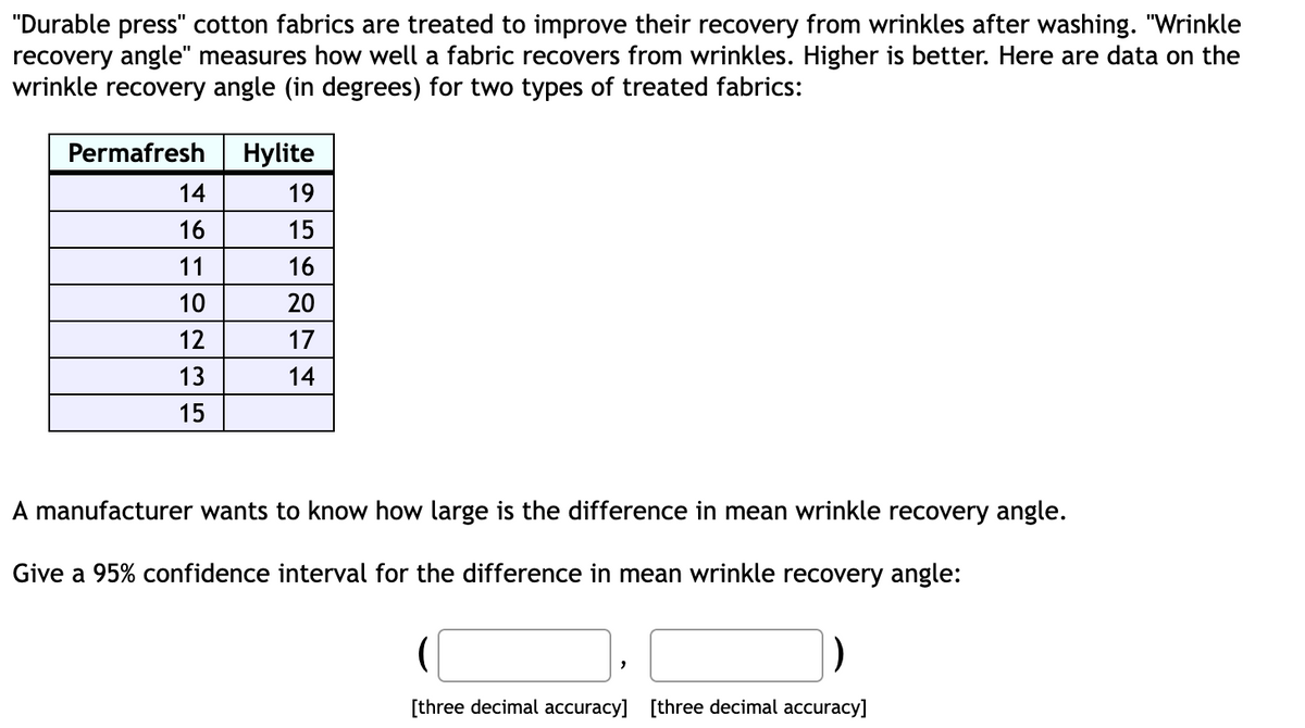 "Durable press" cotton fabrics are treated to improve their recovery from wrinkles after washing. "Wrinkle
recovery angle" measures how well a fabric recovers from wrinkles. Higher is better. Here are data on the
wrinkle recovery angle (in degrees) for two types of treated fabrics:
Permafresh
14
16
11
10
12
13
15
Hylite
19
15
16
20
17
14
A manufacturer wants to know how large is the difference in mean wrinkle recovery angle.
Give a 95% confidence interval for the difference in mean wrinkle recovery angle:
[three decimal accuracy] [three decimal accuracy]