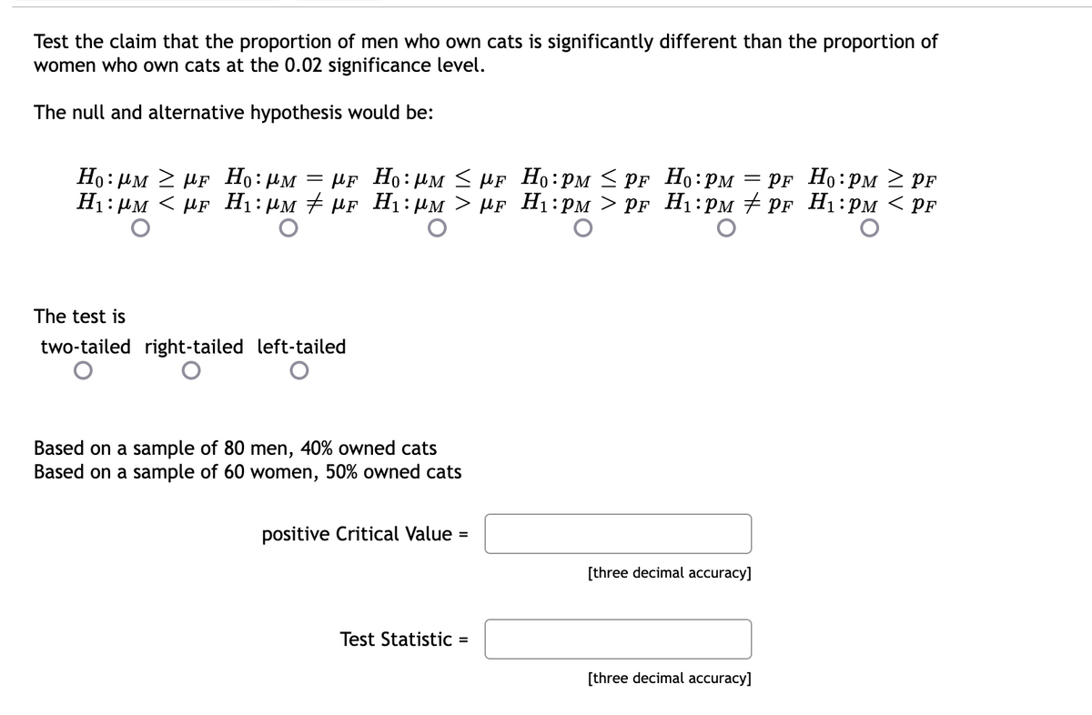 Test the claim that the proportion of men who own cats is significantly different than the proportion of
women who own cats at the 0.02 significance level.
The null and alternative hypothesis would be:
Ho:μ. > MF Ho:μπ MF Ho:μM ≤ μF Ho: PM ≤ PF Ho: PM = PF Ho: PM ≥ PF
H₁:µM < µF H₁: μM ‡μF H₁: μM > µF H₁:PM > PF H₁:PM ‡ PF H₁:PM < PF
=
The test is
two-tailed right-tailed left-tailed
Based on a sample of 80 men, 40% owned cats
Based on a sample of 60 women, 50% owned cats
positive Critical Value =
Test Statistic =
[three decimal accuracy]
[three decimal accuracy]