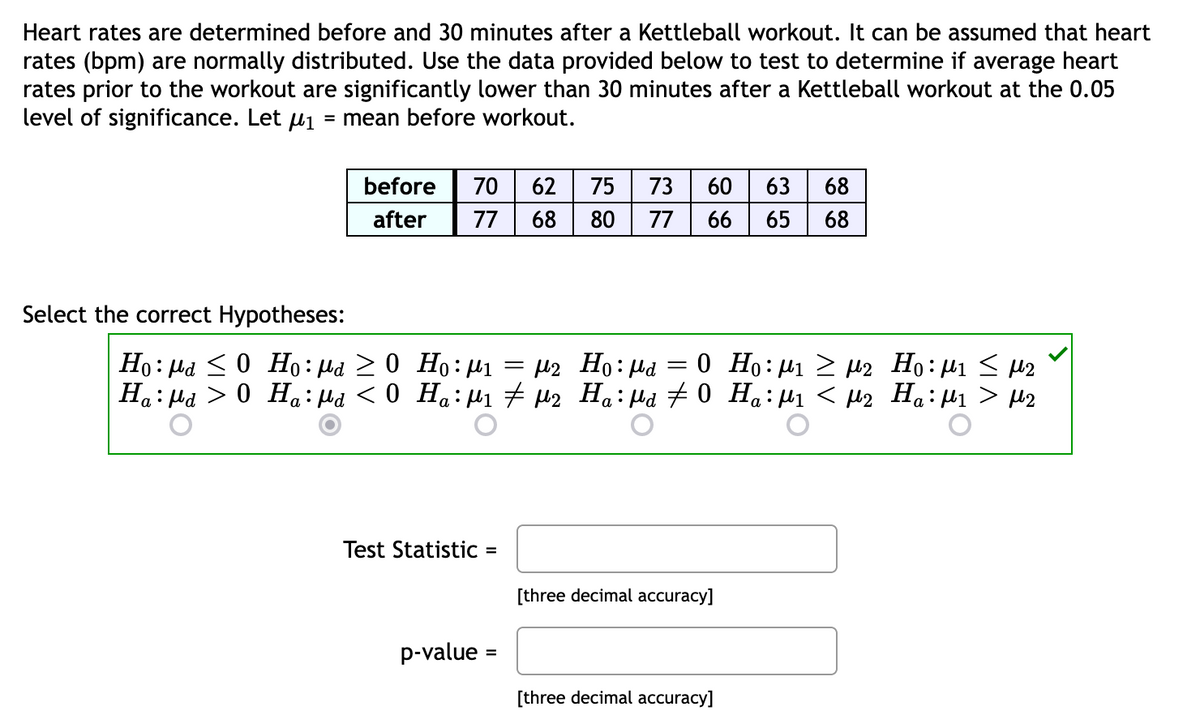 Heart rates are determined before and 30 minutes after a Kettleball workout. It can be assumed that heart
rates (bpm) are normally distributed. Use the data provided below to test to determine if average heart
rates prior to the workout are significantly lower than 30 minutes after a Kettleball workout at the 0.05
level of significance. Let μ₁ = mean before workout.
Select the correct Hypotheses:
before 70 62 75 73 60 63 68
after 77 68
80 77 66 65 68
Ho:μα < 0 Ho:μα > 0 Ho:μι = με
Ha:Ma > 0 Ha:μα < 0 Ha:μι # μ2
Test Statistic =
p-value
=
-
Ho:μα 0 Ho:μι > με Ηο:μι < με
Ha:μα # 0 Ha:μι < με Ηα:μι > με
[three decimal accuracy]
[three decimal accuracy]