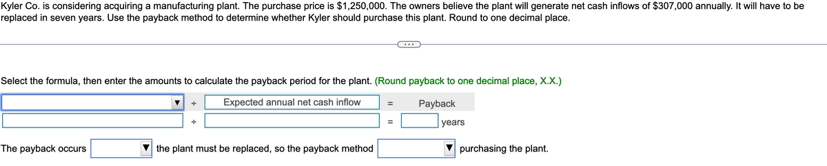 Kyler Co. is considering acquiring a manufacturing plant. The purchase price is $1,250,000. The owners believe the plant will generate net cash inflows of $307,000 annually. It will have to be
replaced in seven years. Use the payback method to determine whether Kyler should purchase this plant. Round to one decimal place.
Select the formula, then enter the amounts to calculate the payback period for the plant. (Round payback to one decimal place, X.X.)
Expected annual net cash inflow
Payback
The payback occurs
+
the plant must be replaced, so the payback method
=
=
years
purchasing the plant.