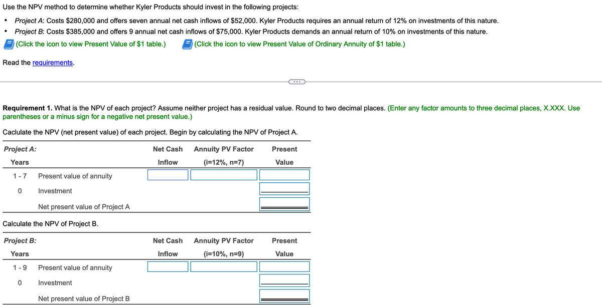 Use the NPV method to determine whether Kyler Products should invest in the following projects:
Project A: Costs $280,000 and offers seven annual net cash inflows of $52,000. Kyler Products requires an annual return of 12% on investments of this nature.
Project B: Costs $385,000 and offers 9 annual net cash inflows of $75,000. Kyler Products demands an annual return of 10% on investments of this nature.
(Click the icon to view Present Value of $1 table.)
(Click the icon to view Present Value of Ordinary Annuity of $1 table.)
Read the requirements.
Requirement 1. What is the NPV of each project? Assume neither project has a residual value. Round to two decimal places. (Enter any factor amounts to three decimal places, X.XXX. Use
parentheses or a minus sign for a negative net present value.)
Caclulate the NPV (net present value) of each project. Begin by calculating the NPV of Project A.
Project A:
Years
1-7
0
Present value of annuity
Investment
Net present value of Project A
Calculate the NPV of Project B.
0
Project B:
Years
1-9 Present value of annuity
Investment
Net present value of Project B
Net Cash
Inflow
Net Cash
Inflow
Annuity PV Factor
(i=12%, n=7)
Annuity PV Factor
(i=10%, n=9)
Present
Value
Present
Value