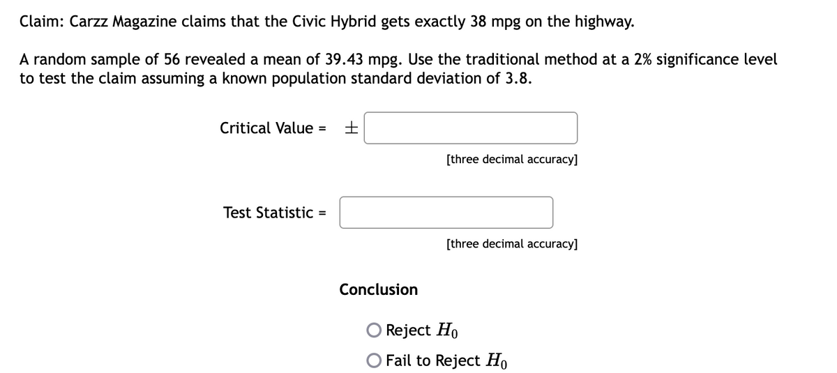 Claim: Carzz Magazine claims that the Civic Hybrid gets exactly 38 mpg on the highway.
A random sample of 56 revealed a mean of 39.43 mpg. Use the traditional method at a 2% significance level
to test the claim assuming a known population standard deviation of 3.8.
Critical Value =
Test Statistic =
±
Conclusion
[three decimal accuracy]
[three decimal accuracy]
Reject Ho
O Fail to Reject Ho