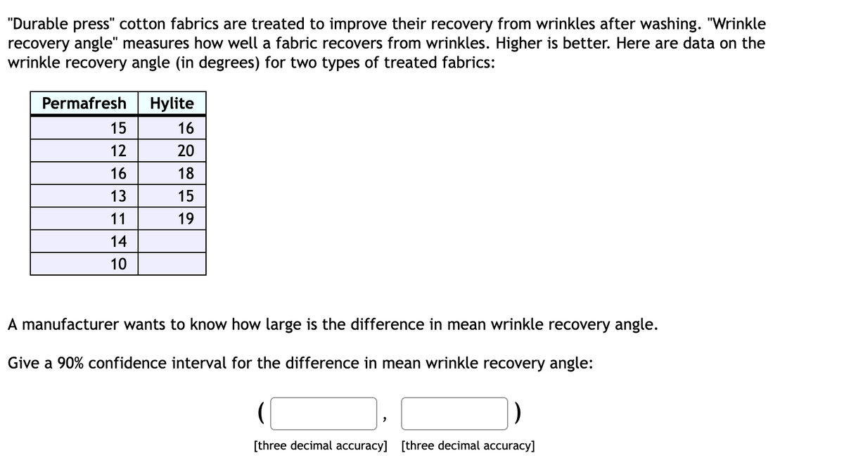 "Durable press" cotton fabrics are treated to improve their recovery from wrinkles after washing. "Wrinkle
recovery angle" measures how well a fabric recovers from wrinkles. Higher is better. Here are data on the
wrinkle recovery angle (in degrees) for two types of treated fabrics:
Permafresh
15
12
16
13
11
14
10
Hylite
16
20
18
15
19
A manufacturer wants to know how large is the difference in mean wrinkle recovery angle.
Give a 90% confidence interval for the difference in mean wrinkle recovery angle:
[three decimal accuracy] [three decimal accuracy]