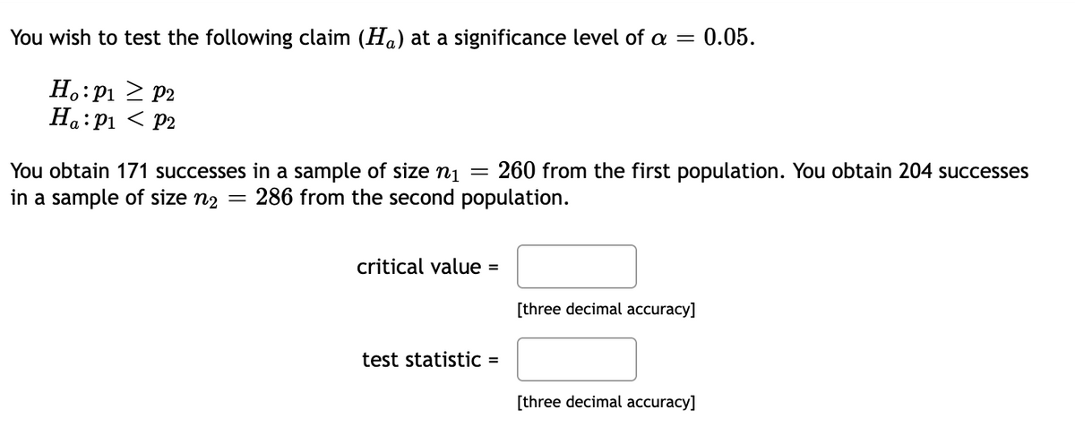 You wish to test the following claim (Ha) at a significance level of a
Ho: P₁
Ha: P₁
P2
P2
You obtain 171 successes in a sample of size n₁ = 260 from the first population. You obtain 204 successes
in a sample of size n₂
286 from the second population.
-
critical value =
= 0.05.
test statistic =
[three decimal accuracy]
[three decimal accuracy]