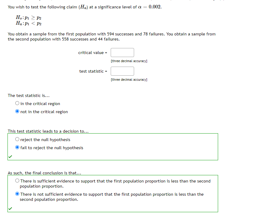 You wish to test the following claim (Ha) at a significance level of a = 0.002.
=
Ho: P₁
Ha: P1
P2
P2
You obtain a sample from the first population with 594 successes and 78 failures. You obtain a sample from
the second population with 558 successes and 44 failures.
The test statistic is...
O in the critical region
not in the critical region
critical value =
test statistic =
This test statistic leads to a decision to...
reject the null hypothesis
fail to reject the null hypothesis
[three decimal accuracy]
[three decimal accuracy]
As such, the final conclusion is that...
O There is sufficient evidence to support that the first population proportion is less than the second
population proportion.
There is not sufficient evidence to support that the first population proportion is less than the
second population proportion.