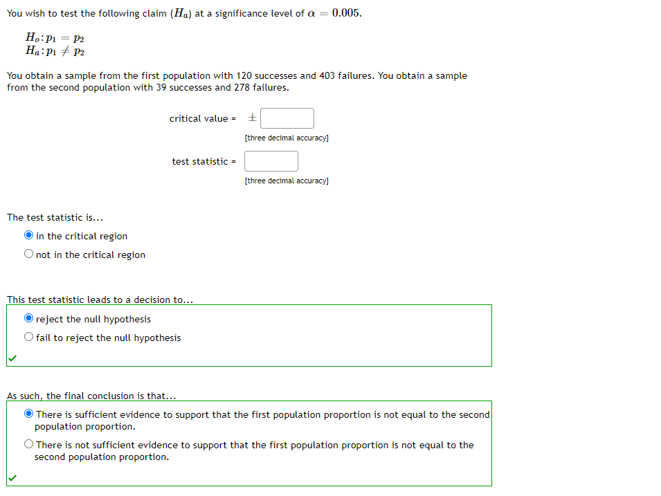 You wish to test the following claim (Ha) at a significance level of a
=
Ho: P₁ = P2
Ha: P₁ P2
You obtain a sample from the first population with 120 successes and 403 failures. You obtain a sample
from the second population with 39 successes and 278 failures.
The test statistic is...
in the critical region
O not in the critical region
critical value = ±
test statistic =
This test statistic leads to a decision to...
reject the null hypothesis
fail to reject the null hypothesis
= 0.005.
O There is not sufficient evidence to support
second population proportion.
[three decimal accuracy]
[three decimal accuracy]
As such, the final conclusion is that...
There is sufficient evidence to support that the first population proportion is not equal to the second
population proportion.
first population proportion not equal to the