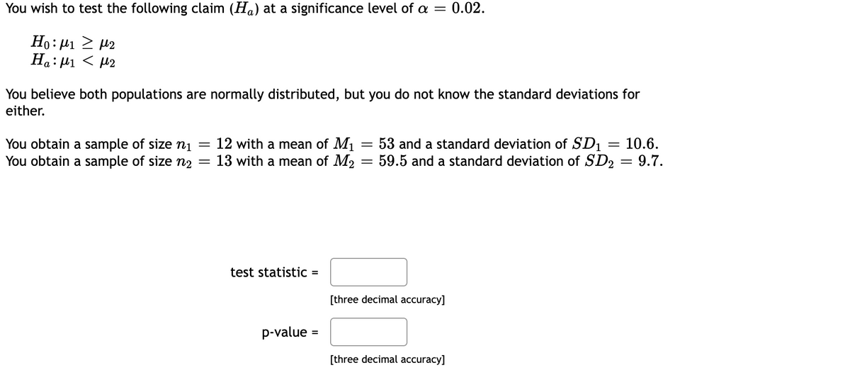 You wish to test the following claim (Ha) at a significance level of a = 0.02.
Ho:μι ≥ με
Ha:μι < με
You believe both populations are normally distributed, but you do not know the standard deviations for
either.
You obtain a sample of size ni
You obtain a sample of size n₂ =
=
12 with a mean of M₁
13 with a mean of M2
test statistic
=
p-value =
=
-
10.6.
53 and a standard deviation of SD1
59.5 and a standard deviation of SD₂ = 9.7.
[three decimal accuracy]
[three decimal accuracy]
=