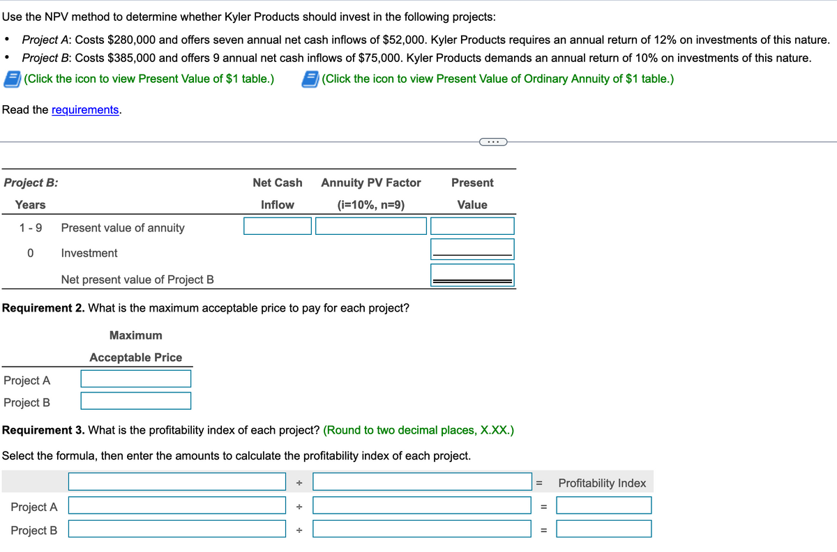 Use the NPV method to determine whether Kyler Products should invest in the following projects:
Project A: Costs $280,000 and offers seven annual net cash inflows of $52,000. Kyler Products requires an annual return of 12% on investments of this nature.
Project B: Costs $385,000 and offers 9 annual net cash inflows of $75,000. Kyler Products demands an annual return of 10% on investments of this nature.
(Click the icon to view Present Value of $1 table.)
(Click the icon to view Present Value of Ordinary Annuity of $1 table.)
Read the requirements.
Project B:
Years
1-9
0
Project A
Project B
Present value of annuity
Investment
Net present value of Project B
Requirement 2. What is the maximum acceptable price to pay for each project?
Maximum
Project A
Project B
Net Cash
Inflow
Acceptable Price
Annuity PV Factor
(i=10%, n=9)
Requirement 3. What is the profitability index of each project? (Round to two decimal places, X.XX.)
Select the formula, then enter the amounts to calculate the profitability index of each project.
+
Present
= Profitability Index
|| ||
=