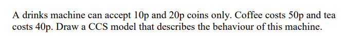 A drinks machine can accept 10p and 20p coins only. Coffee costs 50p and tea
costs 40p. Draw a CCS model that describes the behaviour of this machine.
