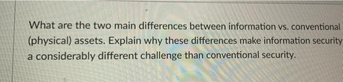 What are the two main differences between information vs. conventional
(physical) assets. Explain why these differences make information security
a considerably different challenge than conventional security.
