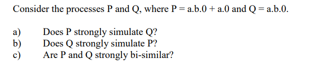 Consider the processes P and Q, where P = a.b.0 + a.0 and Q = a.b.0.
а)
b)
c)
Does P strongly simulate Q?
Does Q strongly simulate P?
Are P and Q strongly bi-similar?
