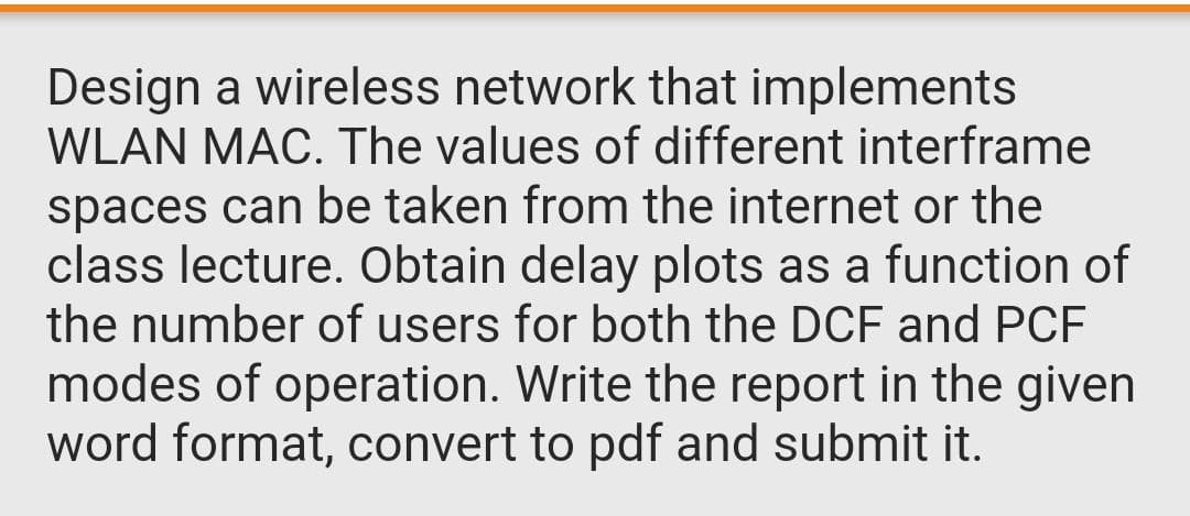 Design a wireless network that implements
WLAN MAC. The values of different interframe
spaces can be taken from the internet or the
class lecture. Obtain delay plots as a function of
the number of users for both the DCF and PCF
modes of operation. Write the report in the given
word format, convert to pdf and submit it.
