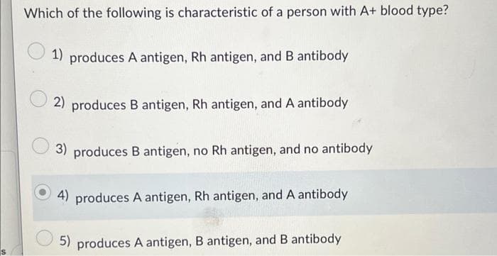 Which of the following is characteristic of a person with A+ blood type?
1) produces A antigen, Rh antigen, and B antibody
2) produces B antigen, Rh antigen, and A antibody
produces B antigen, no Rh antigen, and no antibody
4) produces A antigen, Rh antigen, and A antibody
5) produces A antigen, B antigen, and B antibody