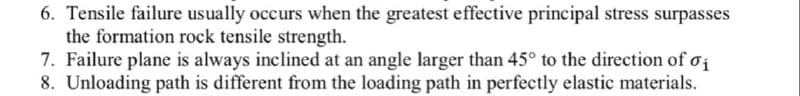 6. Tensile failure usually occurs when the greatest effective principal stress surpasses
the formation rock tensile strength.
7. Failure plane is always inclined at an angle larger than 45° to the direction of oi
8. Unloading path is different from the loading path in perfectly elastic materials.
