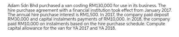 Adam Sdn Bhd purchased a van costing RM130,000 for use in its business. The
hire purchase agreement with a financial institution took effect from January 2017.
The annual hire purchase interest is RM1,500. In 2017, the company paid deposit
RM30,000 and capital instalments payments of RM10,000. In 2018, the company
paid RM10,000 on instalments based on the hire purchase schedule. Compute
capital allowance for the van for YA 2017 and YA 2018.
