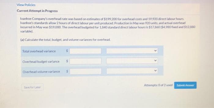 View Policies
Current Attempt in Progress
Ivanhoe Cormpany's overhead rate was based on estimates of $199 200 for overhead costs and 19.920 direct labour hours
Ivanhoe's standards allow 2 hours of direct labour per unit produced. Production in May was 20 units, and actual overhead
incurred in May was $19,000. The overhead budgeted for 1.840 standard direct labour hours is $17260 (54.90 fred and $1220
variable).
(a) Calculate the total, budget, and volume variances for overhead.
Total overhead varlance
Overhead budget varlance
Overhead volume varlance
Attempts: O of 2 used Sabmit eer
Save for Later
