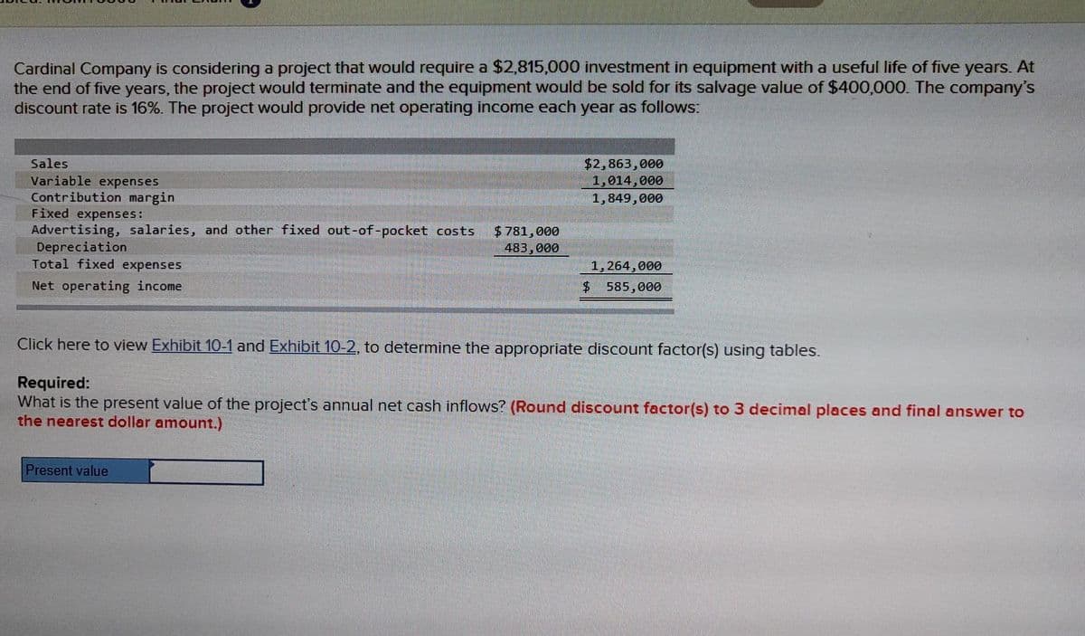 Cardinal Company is considering a project that would require a $2,815.000 investment in equipment with a useful life of five years. At
the end of five years, the project would terminate and the equipment would be sold for its salvage value of $400,000. The company's
discount rate is 16%. The project would provide net operating income each year as follows:
$2,863,000
1,014,000
1,849,000
Sales
Variable expenses
Contribution margin
Fixed expenses:
Advertising, salaries, and other fixed out-of-pocket costs
Depreciation
Total fixed expenses
$781,000
483,000
1,264,000
Net operating income
585,000
Click here to view Exhibit 10-1 and Exhibit 10-2, to determine the appropriate discount factor(s) using tables.
Required:
What is the present value of the project's annual net cash inflows? (Round discount factor(s) to 3 decimal places and final answer to
the nearest dollar amount.)
Present value
