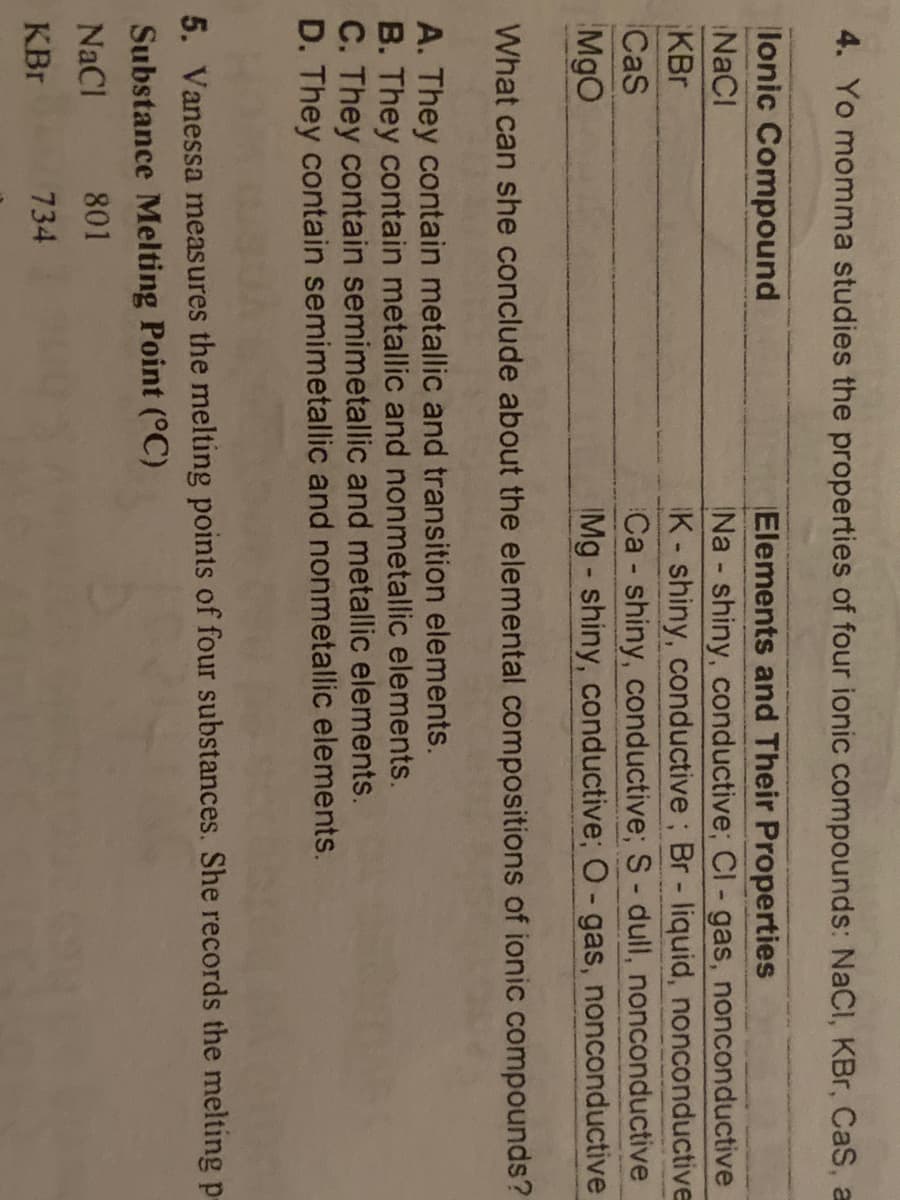 4. Yo momma studies the properties of four ionic compounds: NaCl, KBr, CaS, a
lonic Compound
Elements and Their Properties
Na shiny, conductive; Cl - gas, nonconductive
K-shiny, conductive; Br - liquid, nonconductive
Ca - shiny, conductive; S- dull, nonconductive
IMg - shiny, conductive; O-gas, nonconductive
NaCl
KBr
CaS
MgO
What can she conclude about the elemental compositions of ionic compounds?
A. They contain metallic and transition elements.
B. They contain metallic and nonmetallic elements.
C. They contain semimetallic and metallic elements.
D. They contain semimetallic and nonmetallic elements.
5. Vanessa measures the melting points of four substances. She records the melting p-
Substance Melting Point (°C)
NaCl
801
KBr
734
