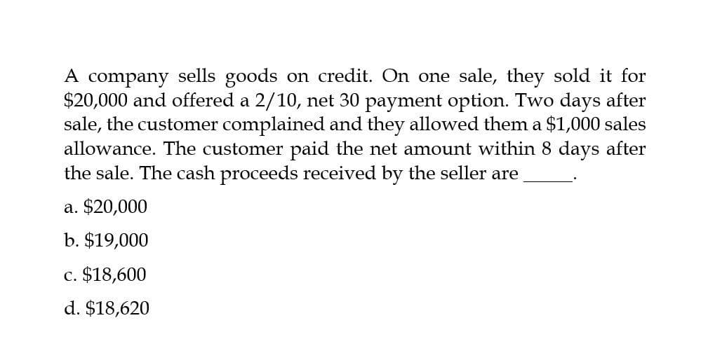 A company sells goods on credit. On one sale, they sold it for
$20,000 and offered a 2/10, net 30 payment option. Two days after
sale, the customer complained and they allowed them a $1,000 sales
allowance. The customer paid the net amount within 8 days after
the sale. The cash proceeds received by the seller are
a. $20,000
b. $19,000
c. $18,600
d. $18,620