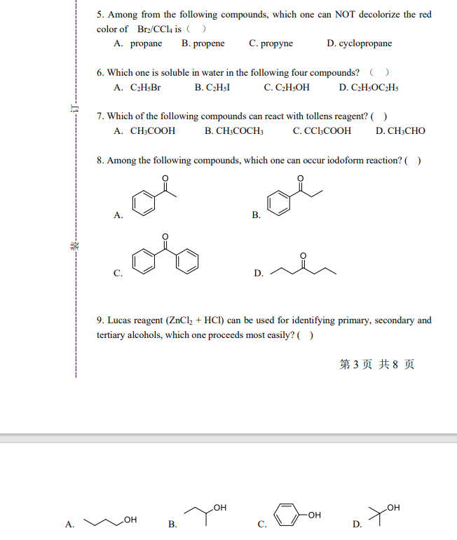 5. Among from the following compounds, which one can NOT decolorize the red
color of Bry/CCI4 is ()
A. propane
B. propene
C. propyne
D. cyclopropane
6. Which one is soluble in water in the following four compounds? ( )
A. CH;Br
B. C2HSI
C. CHOH
D. C2H;OC2HS
7. Which of the following compounds can react with tollens reagent? ( )
А. CH-COOH
B. CH;COCH3
C. CC.COOH
D. CH;CHO
8. Among the following compounds, which one can occur iodoform reaction? ( )
В.
oto
9. Lucas reagent (ZNCI, + HCI) can be used for identifying primary, secondary and
tertiary alcohols, which one proceeds most easily? ( )
第3页 共8 页
он
-O-
A.
HO
В.
C.
D.
B.
