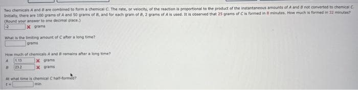 Two chemicals A and B are combined to form a chemical C. The rate, or velocity, of the reaction is proportional to the product of the instantaneous amounts of A and B not converted to chemical C
Initially, there are 100 grams of A and 50 grams of 8, and for each gram of B, 2 grams of A is used. It is observed that 25 grams of C is formed in 8 minutes. How much is formed in 32 minutes?
(Round your answer to one decimal place.)
2
x grams
What is the limiting amount of C after a long time?
grams
How much of chemicals A and B remains after a long time?
A 1.13
X grams
8 23.2
x grams
At what time is chemical C half-formed?
min