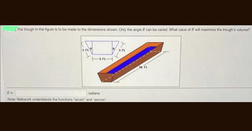 The trough in the figure is to be made to the dimensions shown. Only the angle can be varied. What value of 0 will maximize the trough's volume?
Tortl
radians
Note: Webwork understands the functions "arcsin" and "arccos".
3 ft
50 ft