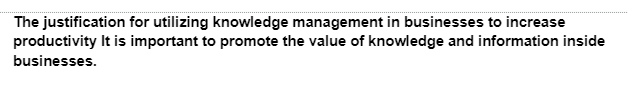 The justification for utilizing knowledge management in businesses to increase
productivity It is important to promote the value of knowledge and information inside
businesses.