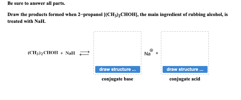 Be sure to answer all parts.
Draw the products formed when 2-propanol [(CH3)2CHOH], the main ingredient of rubbing alcohol, is
treated with NaH.
(CH3)2 CHOH + NaH
draw structure ...
conjugate base
Na
draw structure...
conjugate acid