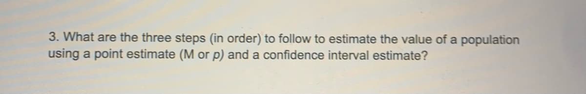 3. What are the three steps (in order) to follow to estimate the value of a population
using a point estimate (M or p) and a confidence interval estimate?
