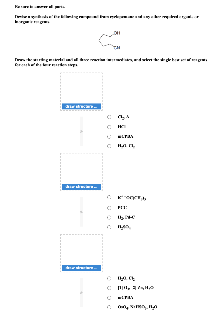 Be sure to answer all parts.
Devise a synthesis of the following compound from cyclopentane and any other required organic or
inorganic reagents.
draw structure ...
Draw the starting material and all three reaction intermediates, and select the single best set of reagents
for each of the four reaction steps.
draw structure ...
draw structure ...
οοο ο
OH
OOOO
CN
Cl₂, A
HCI
mCPBA
H₂O, C1₂
KOC(CH3)3
PCC
H₂, Pd-C
H₂SO4
H₂O, Cl₂
[1] 03, [2] Zn, H₂O
mCPBA
OsO4, NaHSO3, H₂O