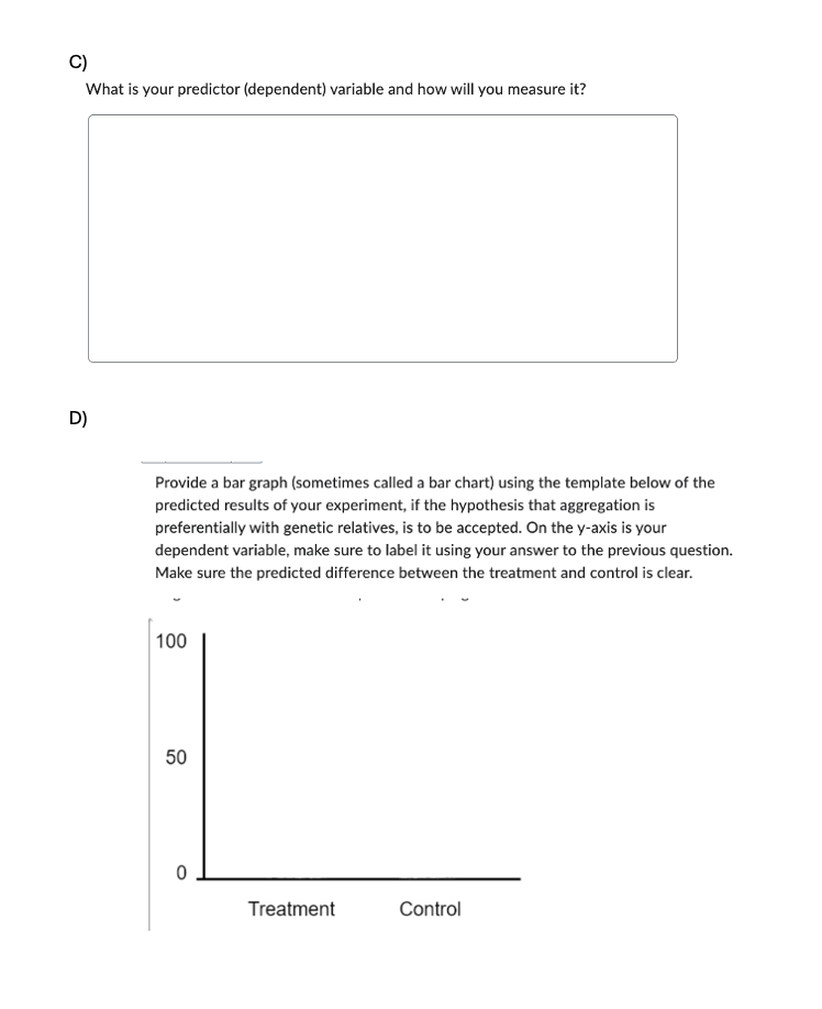 C)
What is your predictor (dependent) variable and how will you measure it?
D)
Provide a bar graph (sometimes called a bar chart) using the template below of the
predicted results of your experiment, if the hypothesis that aggregation is
preferentially with genetic relatives, is to be accepted. On the y-axis is your
dependent variable, make sure to label it using your answer to the previous question.
Make sure the predicted difference between the treatment and control is clear.
100
50
50
0
Treatment
Control