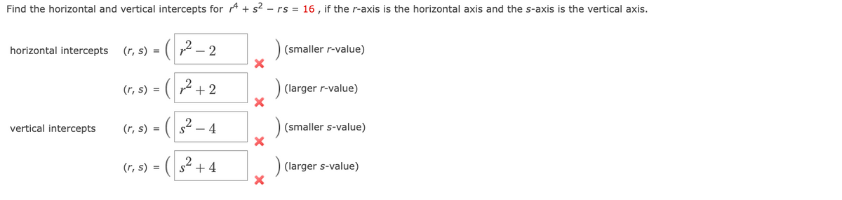 Find the horizontal and vertical intercepts for + s² - rs = 16, if the r-axis is the horizontal axis and the s-axis is the vertical axis.
horizontal intercepts
vertical intercepts
(₂2²-2
(r, s) = (²+2
(r, s) = (s² - 4
(r, s) =
(r, s) =
+4
X
X
X
X
(smaller r-value)
(larger r-value)
(smaller s-value)
(larger s-value)