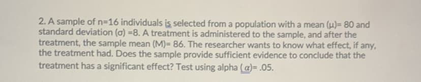 2. A sample of n=16 individuals is selected from a population with a mean (u)= 80 and
standard deviation (a) =8. A treatment is administered to the sample, and after the
treatment, the sample mean (M)= 86. The researcher wants to know what effect, if any,
the treatment had. Does the sample provide sufficient evidence to conclude that the
treatment has a significant effect? Test using alpha (a)= .05.
