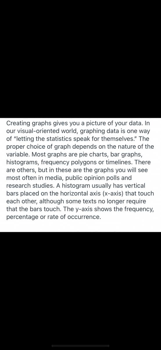 Creating graphs gives you a picture of your data. In
our visual-oriented world, graphing data is one way
of "letting the statistics speak for themselves." The
proper choice of graph depends on the nature of the
variable. Most graphs are pie charts, bar graphs,
histograms, frequency polygons or timelines. There
are others, but in these are the graphs you will see
most often in media, public opinion polls and
research studies. A histogram usually has vertical
bars placed on the horizontal axis (x-axis) that touch
each other, although some texts no longer require
that the bars touch. The y-axis shows the frequency,
percentage or rate of occurrence.
