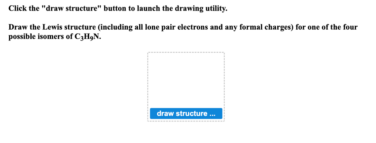 Click the "draw structure" button to launch the drawing utility.
Draw the Lewis structure (including all lone pair electrons and any formal charges) for one of the four
possible isomers of C3H9N.
draw structure ...