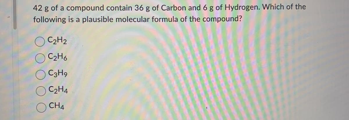 42 g of a compound contain 36 g of Carbon and 6 g of Hydrogen. Which of the
following is a plausible molecular formula of the compound?
O C₂H2
C₂H6
C3H9
C₂H4
CH4