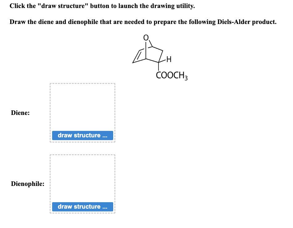 Click the "draw structure" button to launch the drawing utility.
Draw the diene and dienophile that are needed to prepare the following Diels-Alder product.
Diene:
Dienophile:
1
I
draw structure ...
draw structure ...
-H
COOCH3