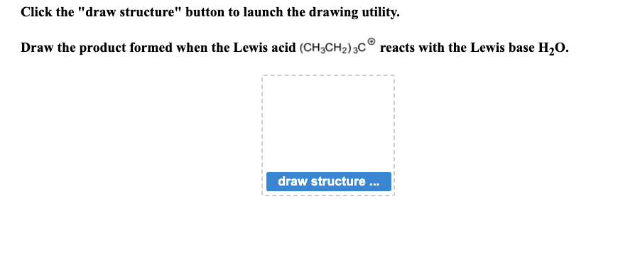 Click the "draw structure" button to launch the drawing utility.
Draw the product formed when the Lewis acid (CH3CH₂) 3C reacts with the Lewis base H₂O.
draw structure ...