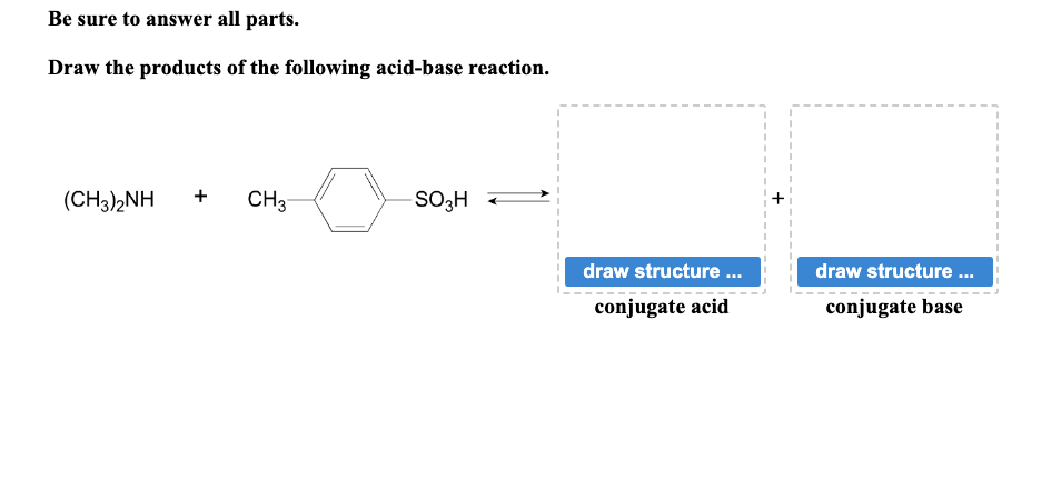 Be sure to answer all parts.
Draw the products of the following acid-base reaction.
(CH3)2NH + CH3
SO3H
draw structure ...
conjugate acid
draw structure ...
conjugate base