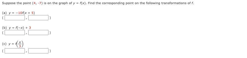 Suppose
the point (4, -7) is on the graph of y = f(x). Find the corresponding point on the following transformations of f.
(a) y 10f(x + 5)
(
(b) y = f(-x) + 3
(
(c) y =
(3)